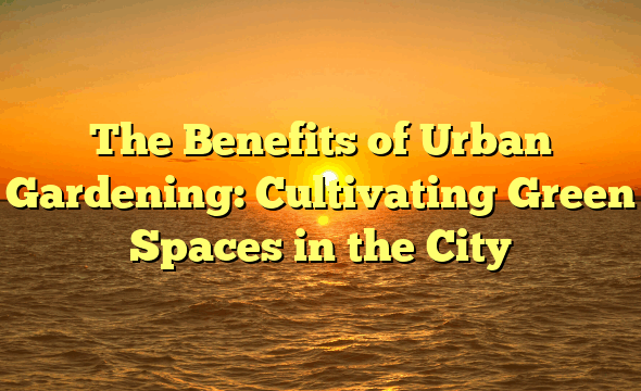 The Benefits of Urban Gardening: Cultivating Green Spaces in the City