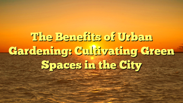 The Benefits of Urban Gardening: Cultivating Green Spaces in the City