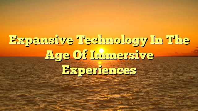 Expansive Technology In The Age Of Immersive Experiences