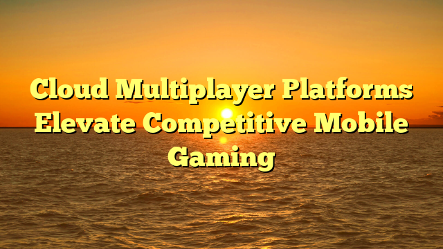 Cloud Multiplayer Platforms Elevate Competitive Mobile Gaming