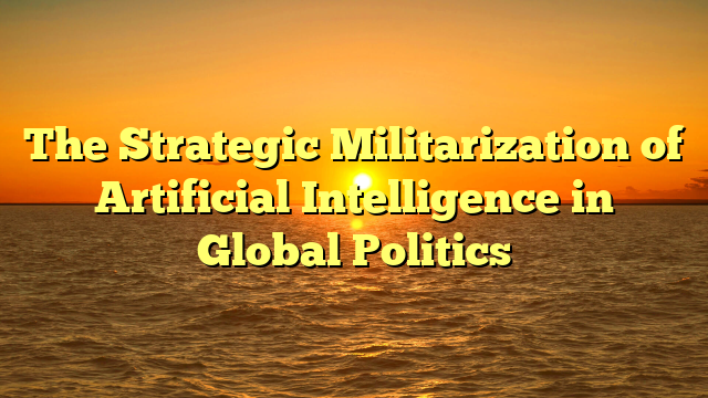 The Strategic Militarization of Artificial Intelligence in Global Politics