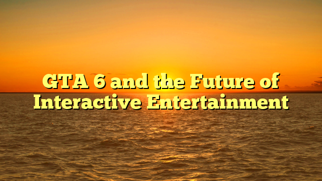 GTA 6 and the Future of Interactive Entertainment